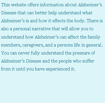 Text Box: This website offers information ab0ut Alzheimer�s Disease that can better help understand what Alzheimer�s is and how it effects the body. There is also a personal narrative that will allow you to understand how Alzheimer�s can affect the family members, caregivers, and a persons life in general. You can never fully understand the pressure of Alzheimer�s Disease and the people who suffer from it until you have experienced it.