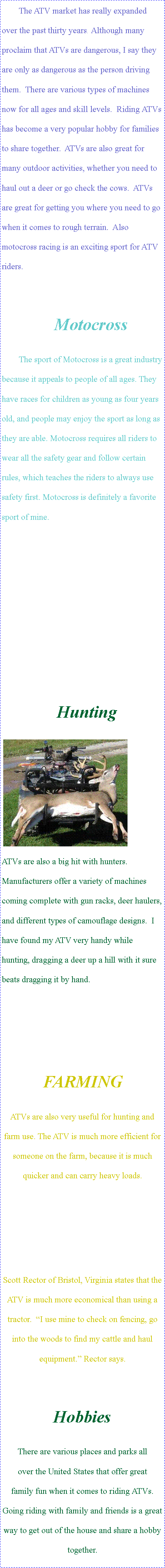 Text Box: The ATV market has really expanded over the past thirty years.  Although many proclaim that ATVs are dangerous, I say they are only as dangerous as the person driving them.  There are various types of machines now for all ages and skill levels.  Riding ATVs has become a very popular hobby for families to share together.  ATVs are also great for many outdoor activities, whether you need to haul out a deer or go check the cows.  ATVs are great for getting you where you need to go when it comes to rough terrain.  Also motocross racing is an exciting sport for ATV riders.MotocrossThe sport of Motocross is a great industry because it appeals to people of all ages. They have races for children as young as four years old, and people may enjoy the sport as long as they are able. Motocross requires all riders to wear all the safety gear and follow certain rules, which teaches the riders to always use safety first. Motocross is definitely a favorite sport of mine.									Hunting	￼ ATVs are also a big hit with hunters.  Manufacturers offer a variety of machines coming complete with gun racks, deer haulers, and different types of camouflage designs.  I have found my ATV very handy while hunting, dragging a deer up a hill with it sure beats dragging it by hand.FARMINGATVs are also very useful for hunting and farm use. The ATV is much more efficient for someone on the farm, because it is much quicker and can carry heavy loads. Scott Rector of Bristol, Virginia states that the ATV is much more economical than using a tractor.  �I use mine to check on fencing, go into the woods to find my cattle and haul equipment.� Rector says.  HobbiesThere are various places and parks all        over the United States that offer great     family fun when it comes to riding ATVs.  Going riding with family and friends is a great way to get out of the house and share a hobby together.  